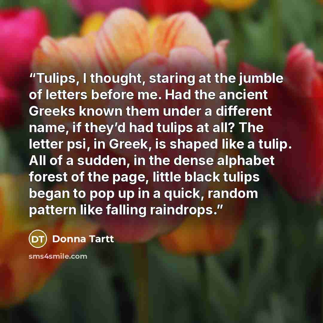 “Tulips, I thought, staring at the jumble of letters before me. Had the ancient Greeks known them under a different name, if they’d had tulips at all? The letter psi, in Greek, is shaped like a tulip. All of a sudden, in the dense alphabet forest of the page, little black tulips began to pop up in…” quote by Donna Tartt