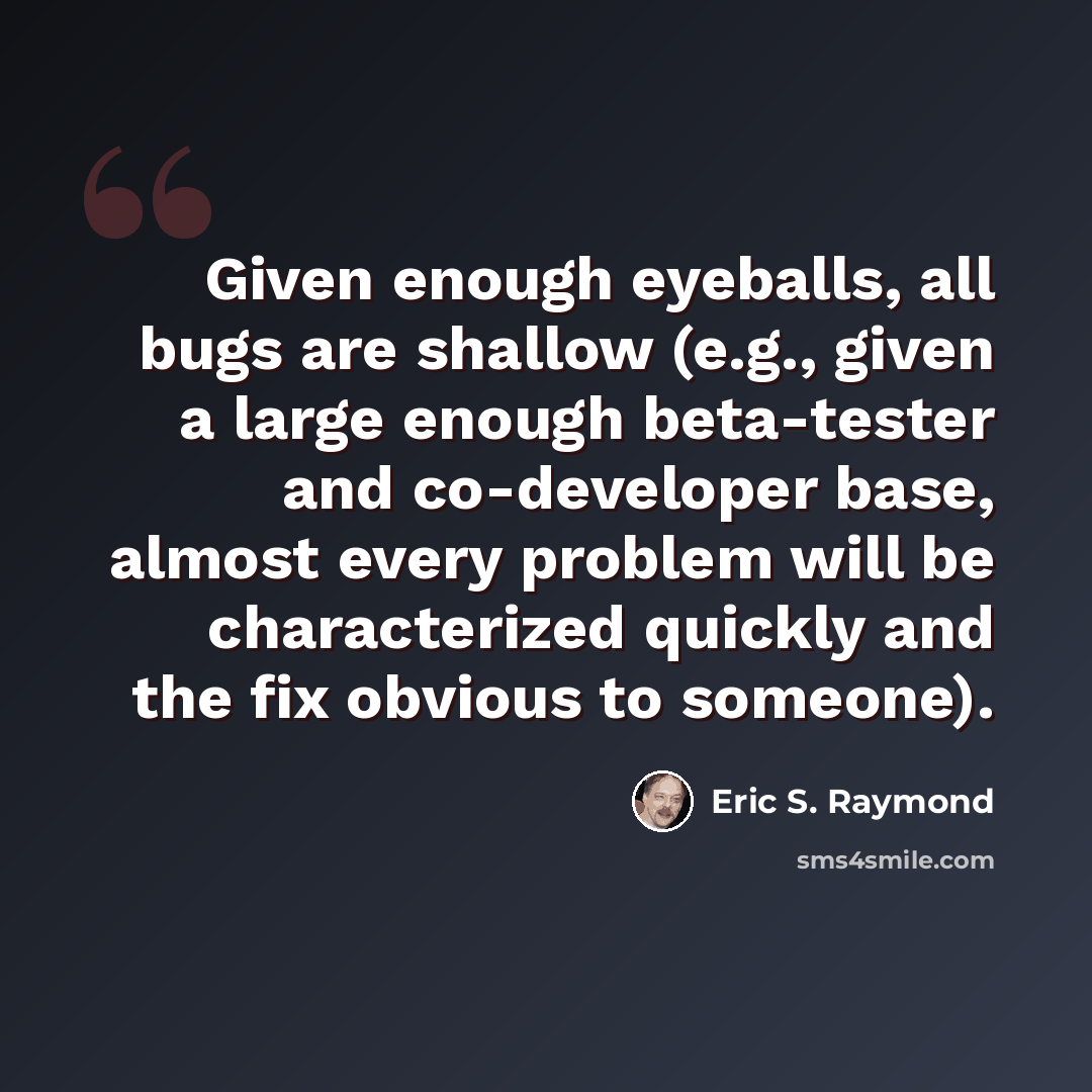 “Given enough eyeballs, all bugs are shallow (e.g., given a large enough beta-tester and co-developer base, almost every problem will be characterized quickly and the fix obvious to someone).” quote by Eric S. Raymond