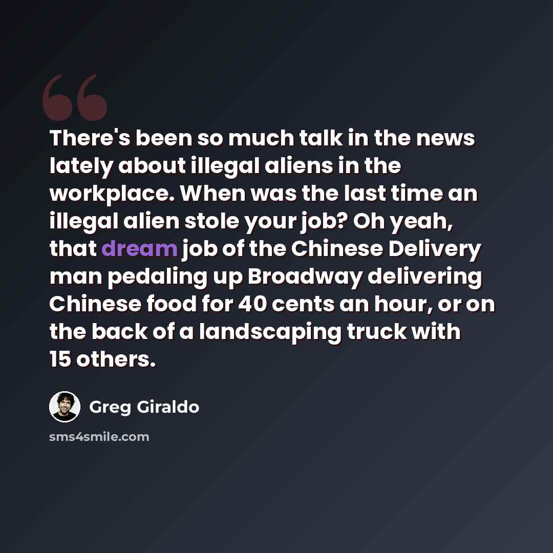 “There's been so much talk in the news lately about illegal aliens in the workplace. When was the last time an illegal alien stole your job? Oh yeah, that dream job of the Chinese Delivery man pedaling up Broadway delivering Chinese food for 40 cents an hour, or on the back of a landscaping truck…” quote by Greg Giraldo