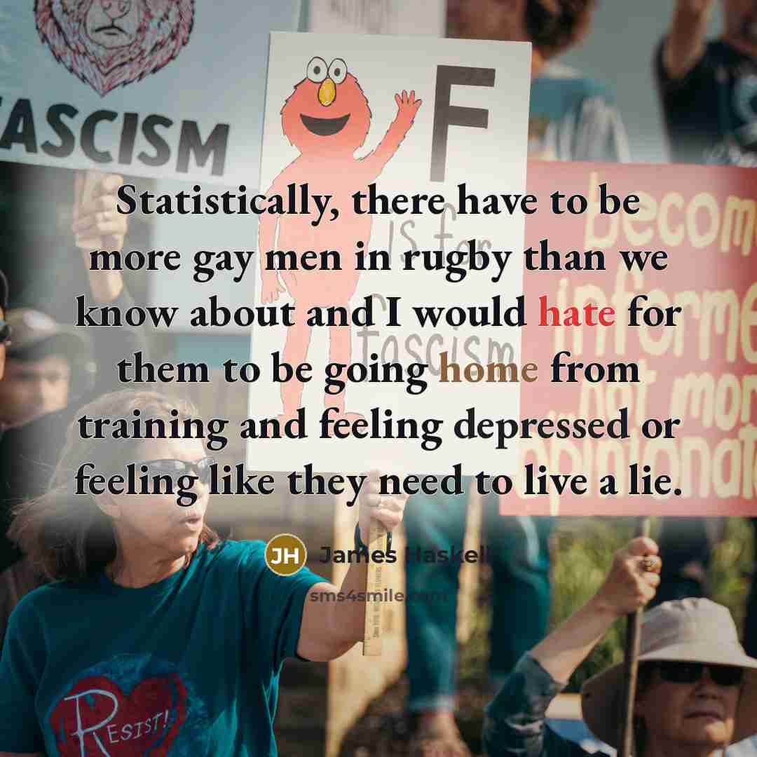 “Statistically, there have to be more gay men in rugby than we know about and I would hate for them to be going home from training and feeling depressed or feeling like they need to live a lie.” quote by James Haskell