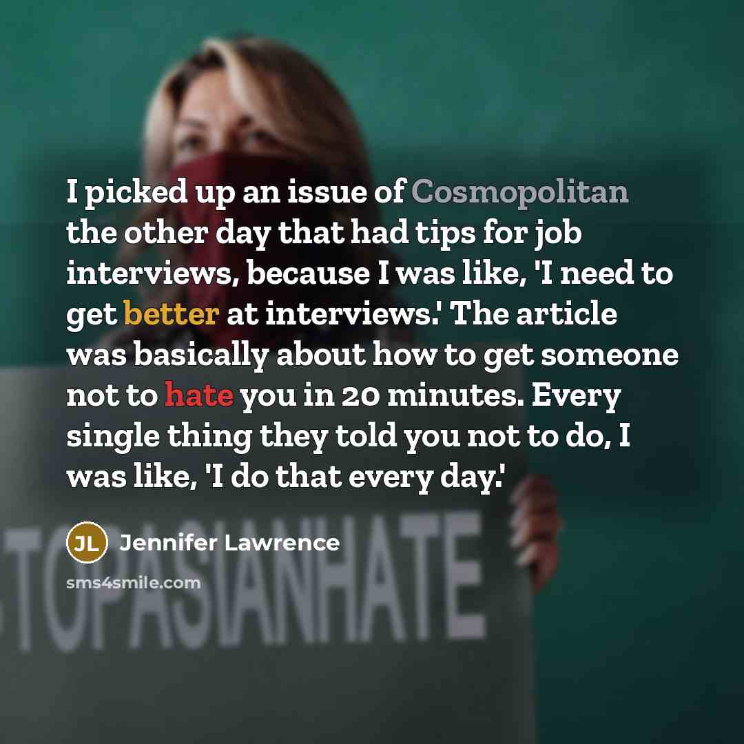 “I picked up an issue of Cosmopolitan the other day that had tips for job interviews, because I was like, 'I need to get better at interviews.' The article was basically about how to get someone not to hate you in 20 minutes. Every single thing they told you not to do, I was like, 'I do that every…” quote by Jennifer Lawrence