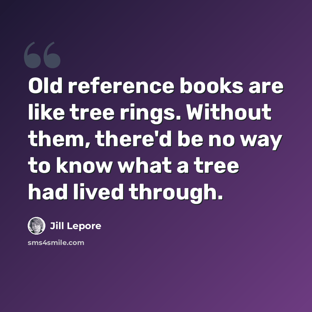 “Old reference books are like tree rings. Without them, there'd be no way to know what a tree had lived through.” quote by Jill Lepore