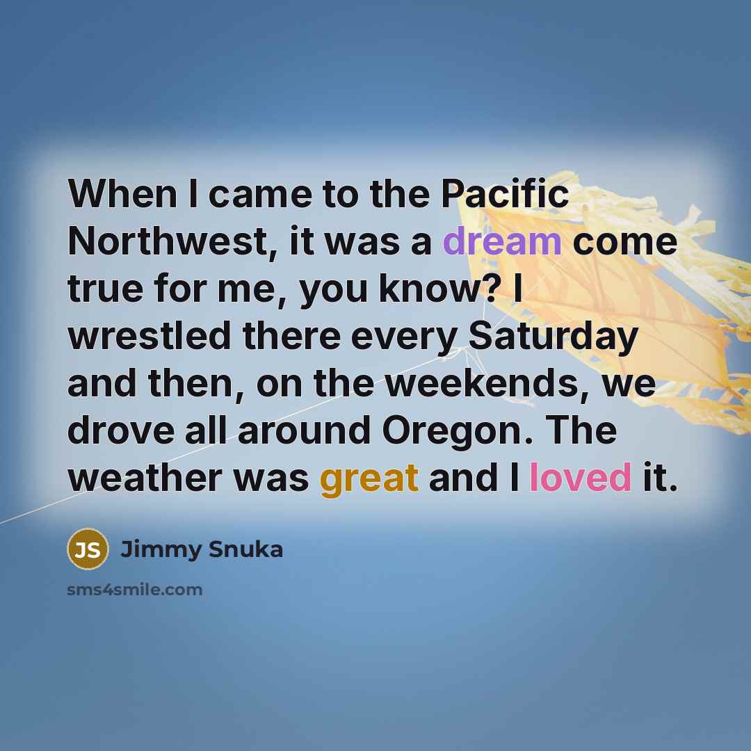 “When I came to the Pacific Northwest, it was a dream come true for me, you know? I wrestled there every Saturday and then, on the weekends, we drove all around Oregon. The weather was great and I loved it.” quote by Jimmy Snuka