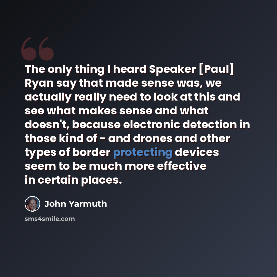 “The only thing I heard Speaker [Paul] Ryan say that made sense was, we actually really need to look at this and see what makes sense and what doesn't, because electronic detection in those kind of - and drones and other types of border protecting devices seem to be much more effective in certain…” quote by John Yarmuth
