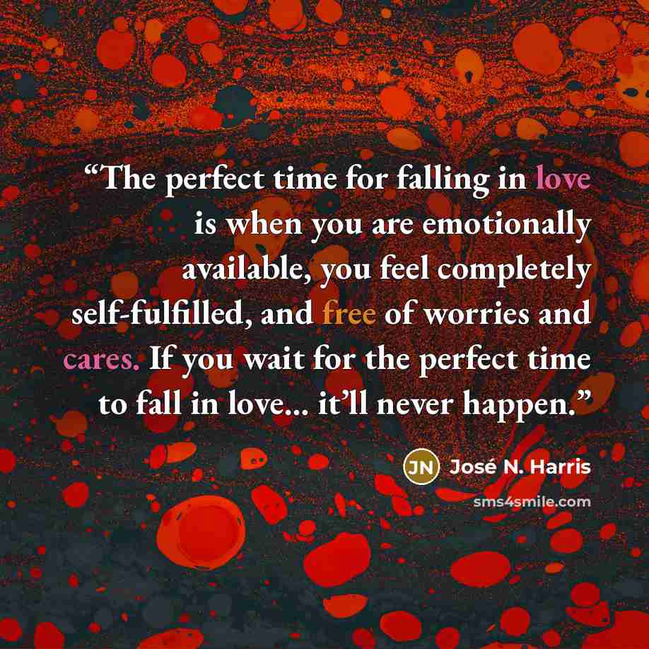 “The perfect time for falling in love is when you are emotionally available, you feel completely self-fulfilled, and free of worries and cares. If you wait for the perfect time to fall in love… it’ll never happen.” quote by José N. Harris