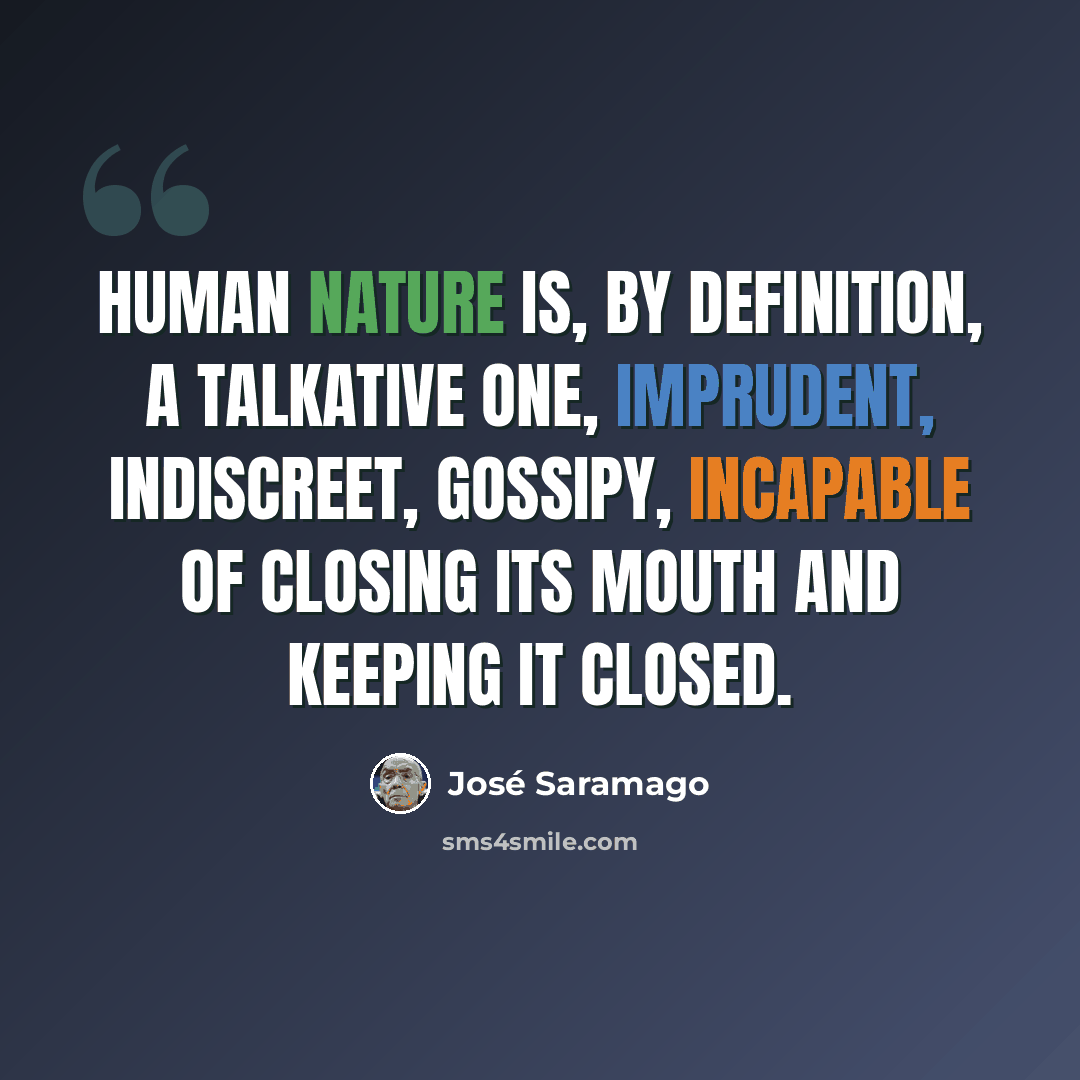 “Human nature is, by definition, a talkative one, imprudent, indiscreet, gossipy, incapable of closing its mouth and keeping it closed.” quote by Jose Saramago
