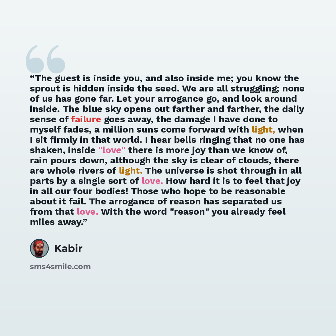 “The guest is inside you, and also inside me; you know the sprout is hidden inside the seed. We are all struggling; none of us has gone far. Let your arrogance go, and look around inside. The blue sky opens out farther and farther, the daily sense of failure goes away, the damage I have done to…” quote by Kabir