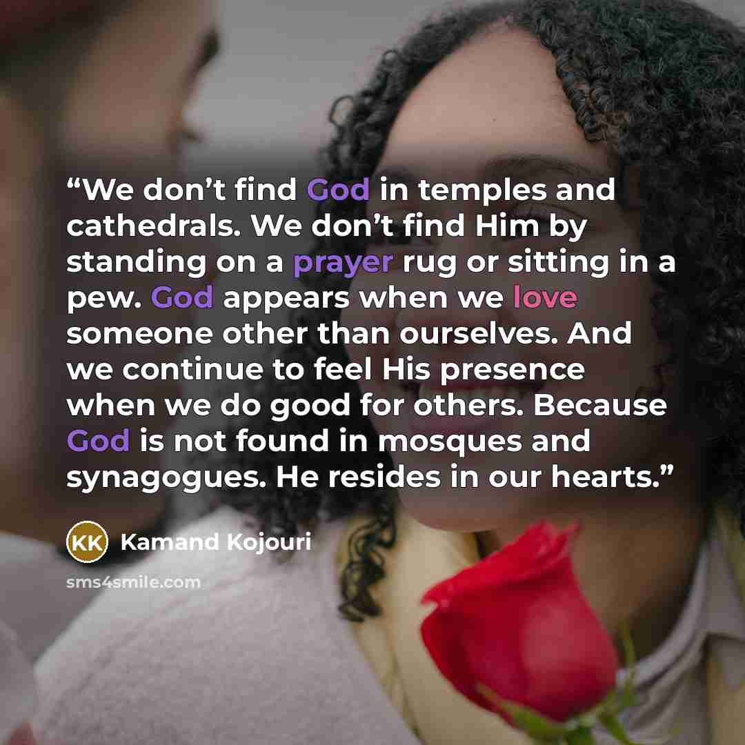 “We don’t find God in temples and cathedrals. We don’t find Him by standing on a prayer rug or sitting in a pew. God appears when we love someone other than ourselves. And we continue to feel His presence when we do good for others. Because God is not found in mosques and synagogues. He resides in…” quote by Kamand Kojouri