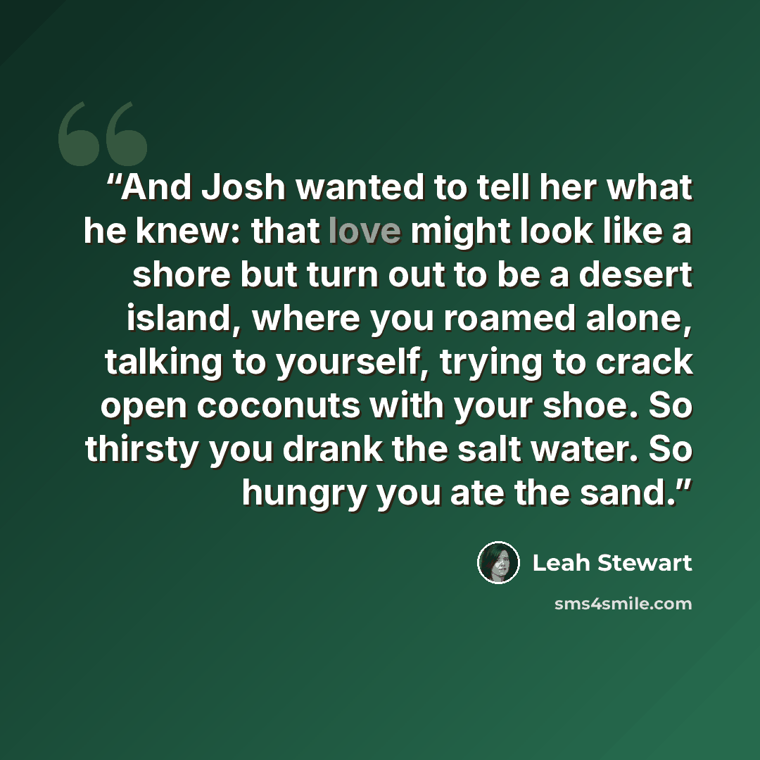 “And Josh wanted to tell her what he knew: that love might look like a shore but turn out to be a desert island, where you roamed alone, talking to yourself, trying to crack open coconuts with your shoe. So thirsty you drank the salt water. So hungry you ate the sand.” quote by Leah Stewart