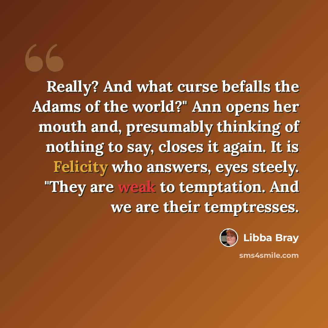 “Really? And what curse befalls the Adams of the world?" Ann opens her mouth and, presumably thinking of nothing to say, closes it again. It is Felicity who answers, eyes steely. "They are weak to temptation. And we are their temptresses.” quote by Libba Bray