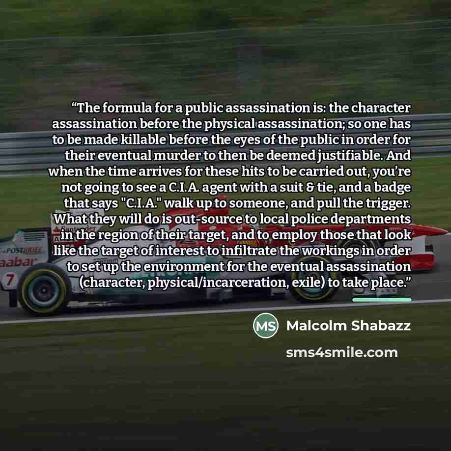 “The formula for a public assassination is: the character assassination before the physical assassination; so one has to be made killable before the eyes of the public in order for their eventual murder to then be deemed justifiable. And when the time arrives for these hits to be carried out…” quote by Malcolm Shabazz