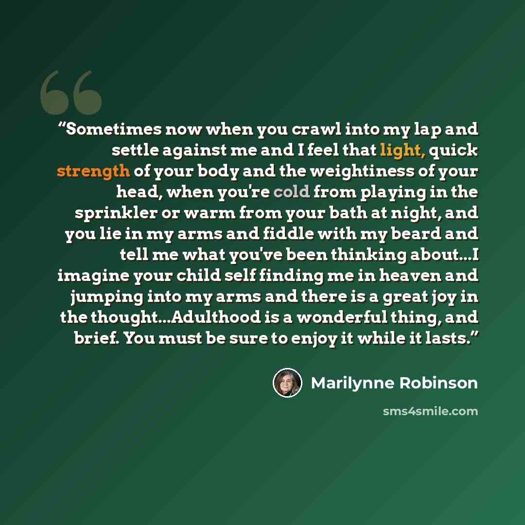 “Sometimes now when you crawl into my lap and settle against me and I feel that light, quick strength of your body and the weightiness of your head, when you're cold from playing in the sprinkler or warm from your bath at night, and you lie in my arms and fiddle with my beard and tell me what…” quote by Marilynne Robinson