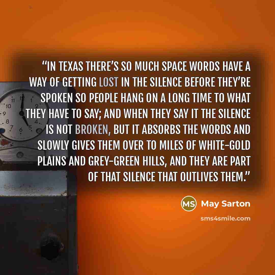 “In Texas there’s so much space words have a way Of getting lost in the silence before they’re spoken So people hang on a long time to what they have to say; And when they say it the silence is not broken, But it absorbs the words and slowly gives them Over to miles of white-gold plains and…” quote by May Sarton