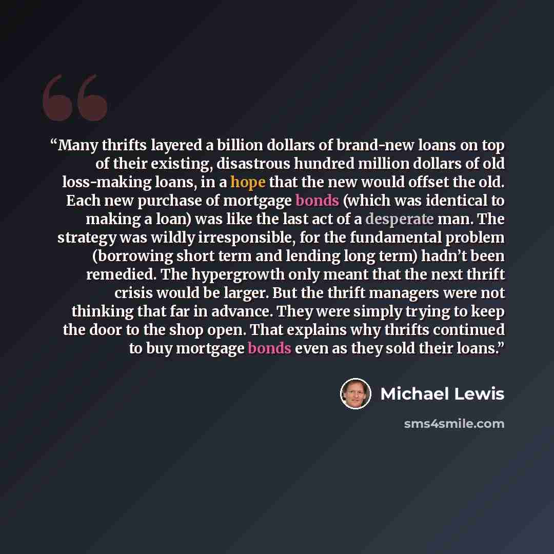 “Many thrifts layered a billion dollars of brand-new loans on top of their existing, disastrous hundred million dollars of old loss-making loans, in a hope that the new would offset the old. Each new purchase of mortgage bonds (which was identical to making a loan) was like the last act of a…” quote by Michael Lewis