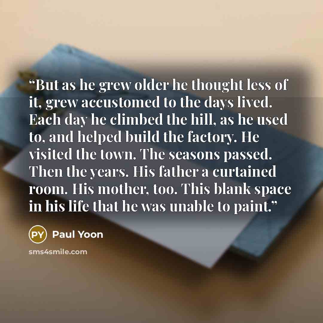 “But as he grew older he thought less of it, grew accustomed to the days lived. Each day he climbed the hill, as he used to, and helped build the factory. He visited the town. The seasons passed. Then the years. His father a curtained room. His mother, too. This blank space in his life that he was…” quote by Paul Yoon