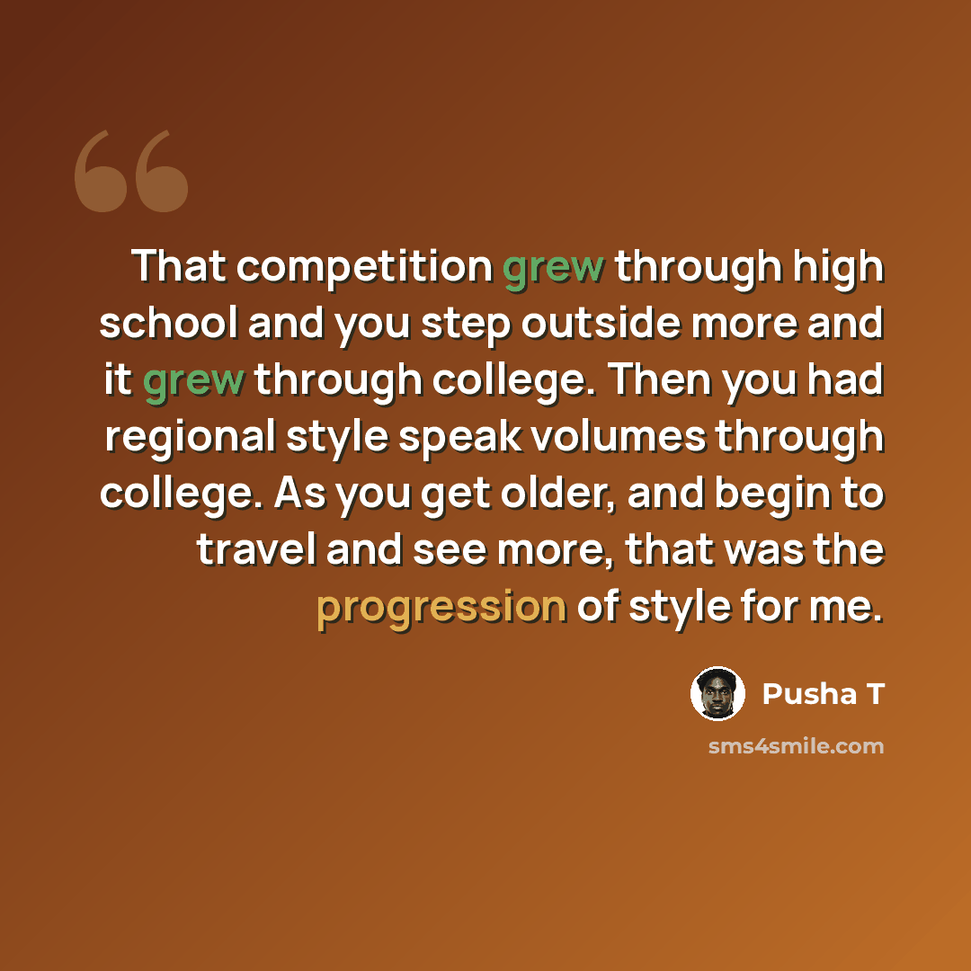 “That competition grew through high school and you step outside more and it grew through college. Then you had regional style speak volumes through college. As you get older, and begin to travel and see more, that was the progression of style for me.” quote by Pusha T