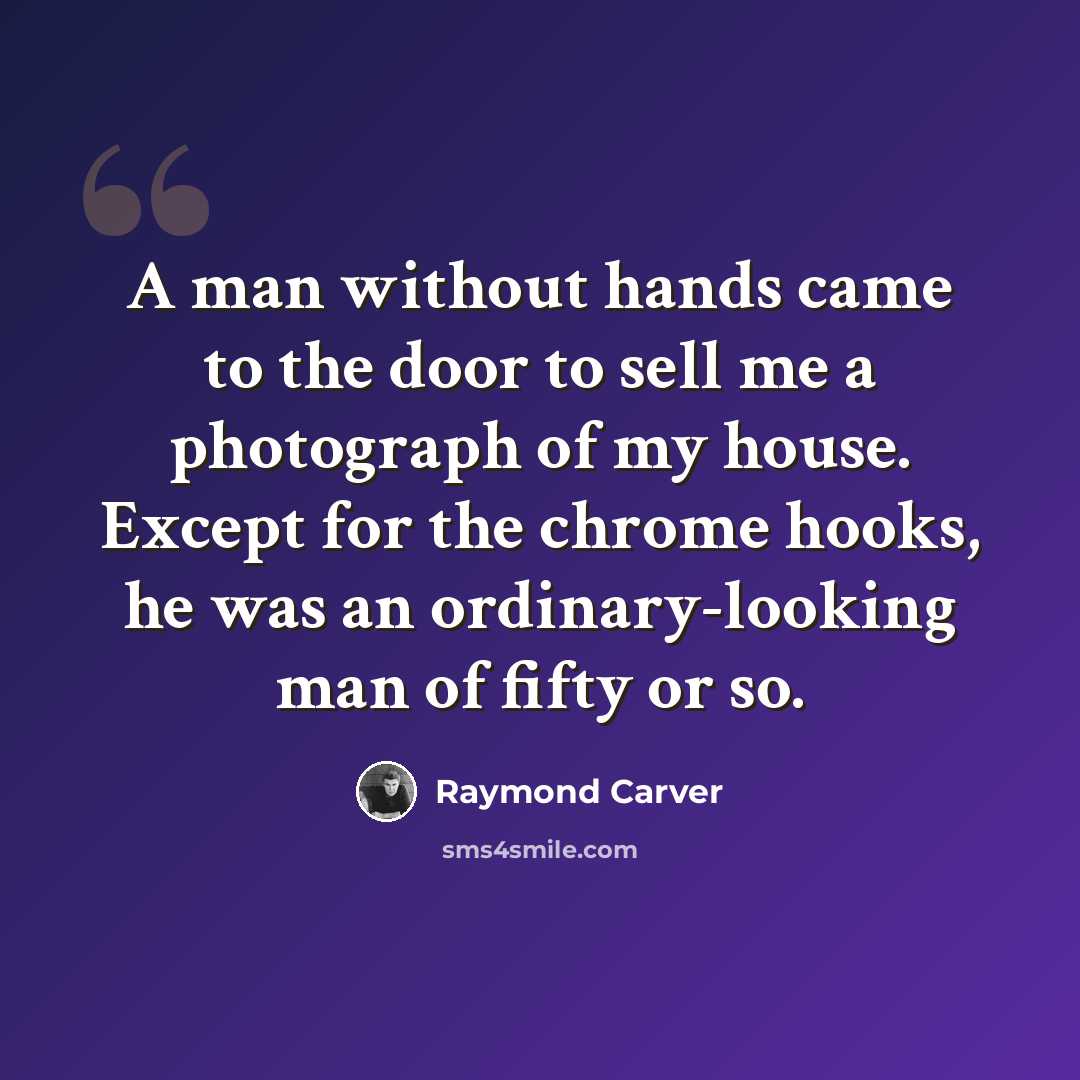 “A man without hands came to the door to sell me a photograph of my house. Except for the chrome hooks, he was an ordinary-looking man of fifty or so.” quote by Raymond Carver