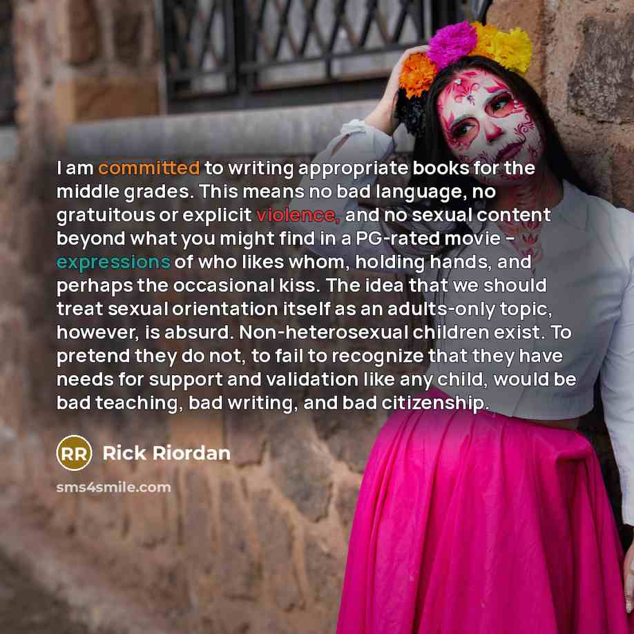 “I am committed to writing appropriate books for the middle grades. This means no bad language, no gratuitous or explicit violence, and no sexual content beyond what you might find in a PG-rated movie – expressions of who likes whom, holding hands, and perhaps the occasional kiss. The idea that we…” quote by Rick Riordan