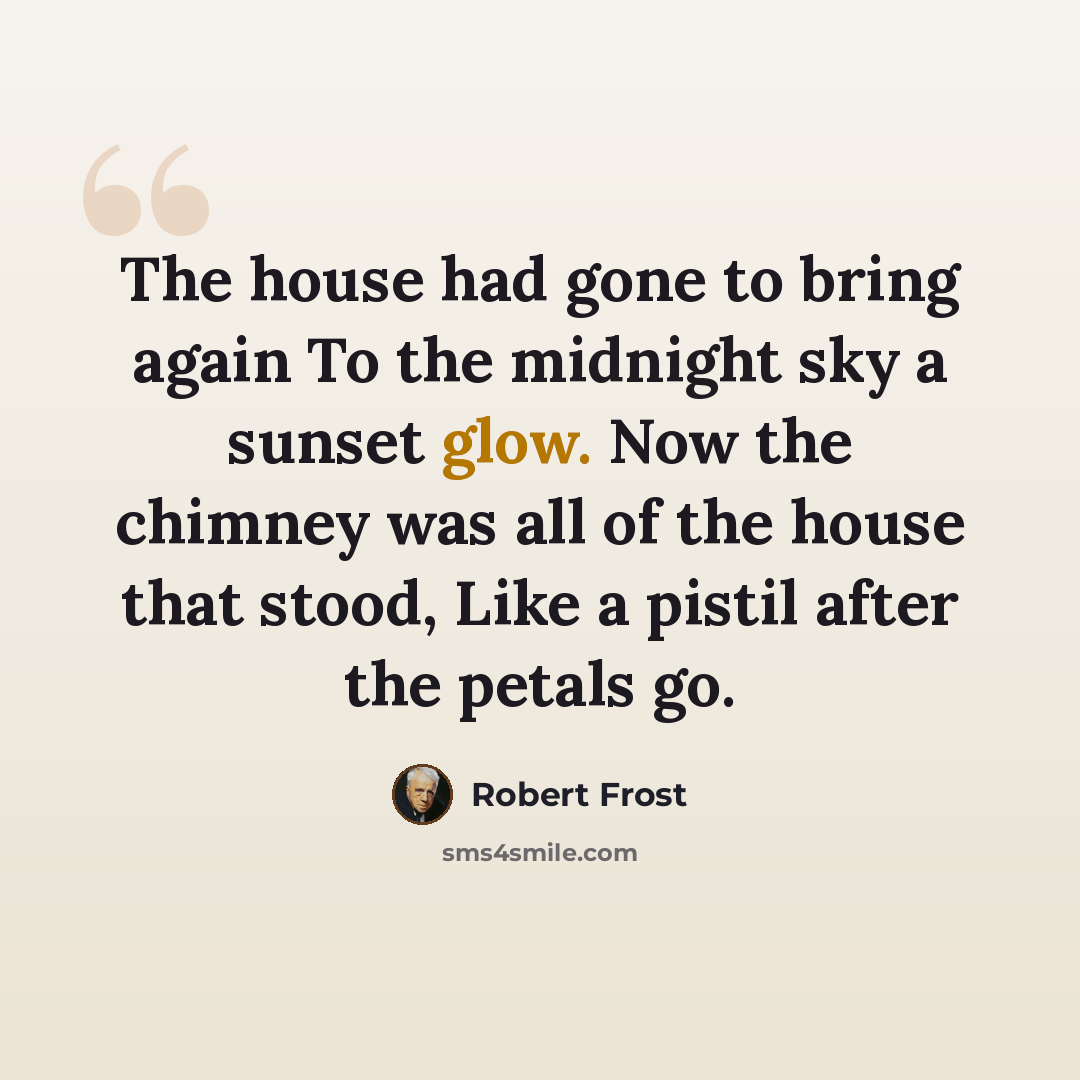 “The house had gone to bring again To the midnight sky a sunset glow. Now the chimney was all of the house that stood, Like a pistil after the petals go.” quote by Robert Frost