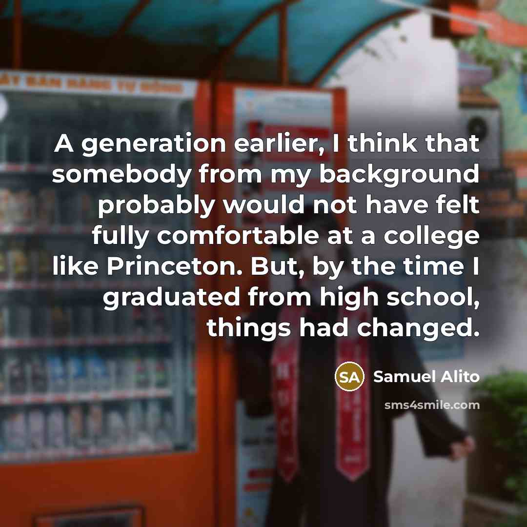 “A generation earlier, I think that somebody from my background probably would not have felt fully comfortable at a college like Princeton. But, by the time I graduated from high school, things had changed.” quote by Samuel Alito
