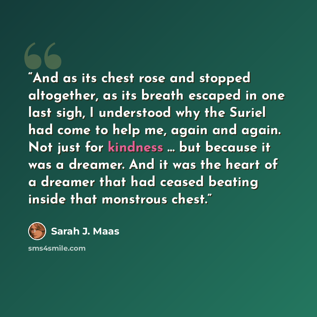 “And as its chest rose and stopped altogether, as its breath escaped in one last sigh, I understood why the Suriel had come to help me, again and again. Not just for kindness … but because it was a dreamer. And it was the heart of a dreamer that had ceased beating inside that monstrous chest.” quote by Sarah J. Maas