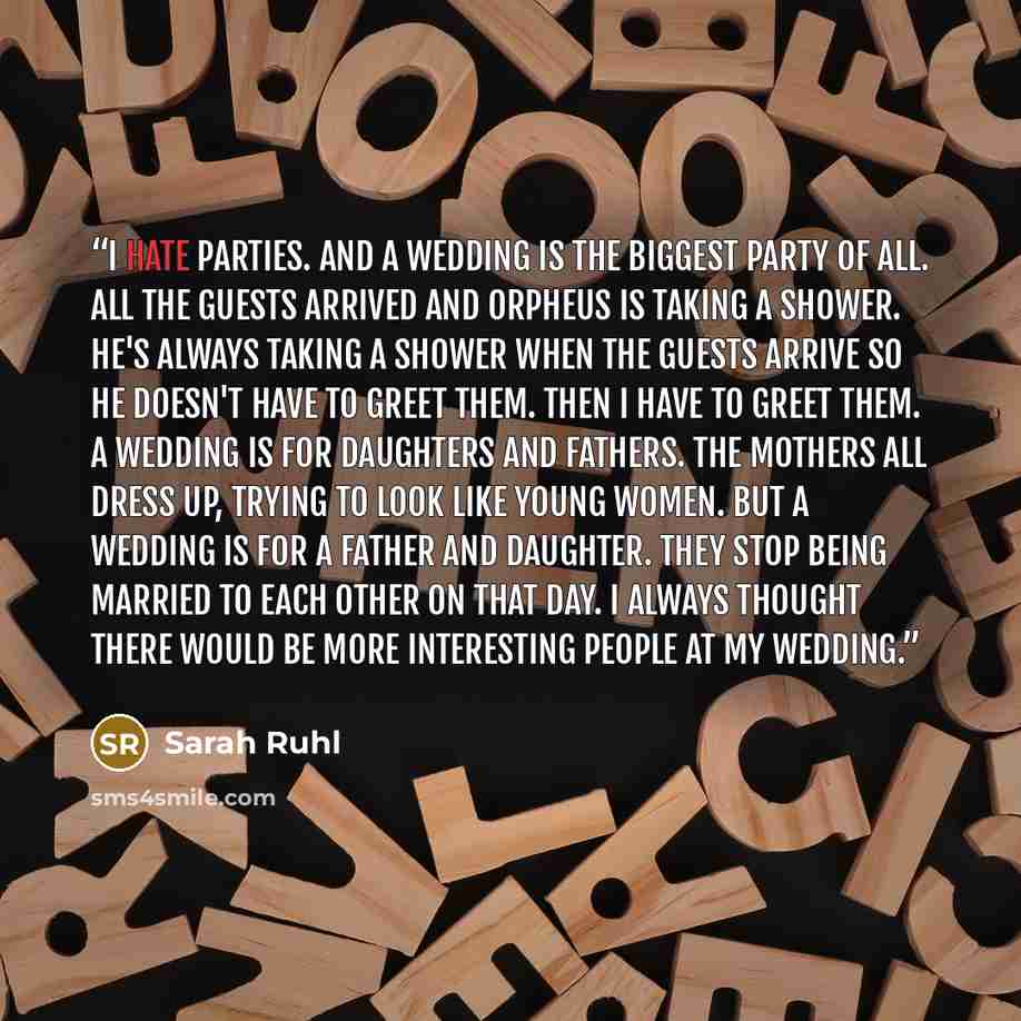 “I hate parties. And a wedding is the biggest party of all. All the guests arrived and Orpheus is taking a shower. He's always taking a shower when the guests arrive so he doesn't have to greet them. Then I have to greet them. A wedding is for daughters and fathers. The mothers all dress up, trying…” quote by Sarah Ruhl