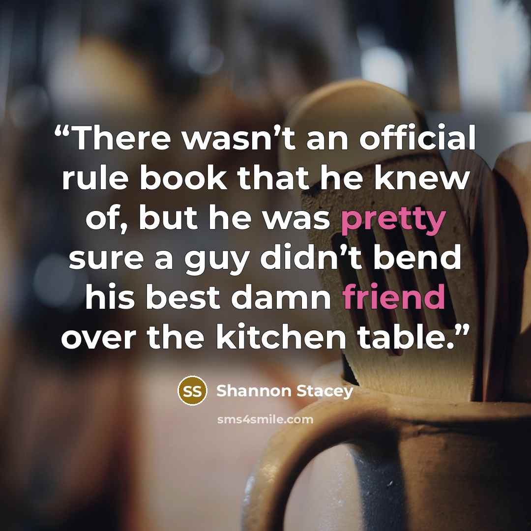 “There wasn’t an official rule book that he knew of, but he was pretty sure a guy didn’t bend his best damn friend over the kitchen table.” quote by Shannon Stacey