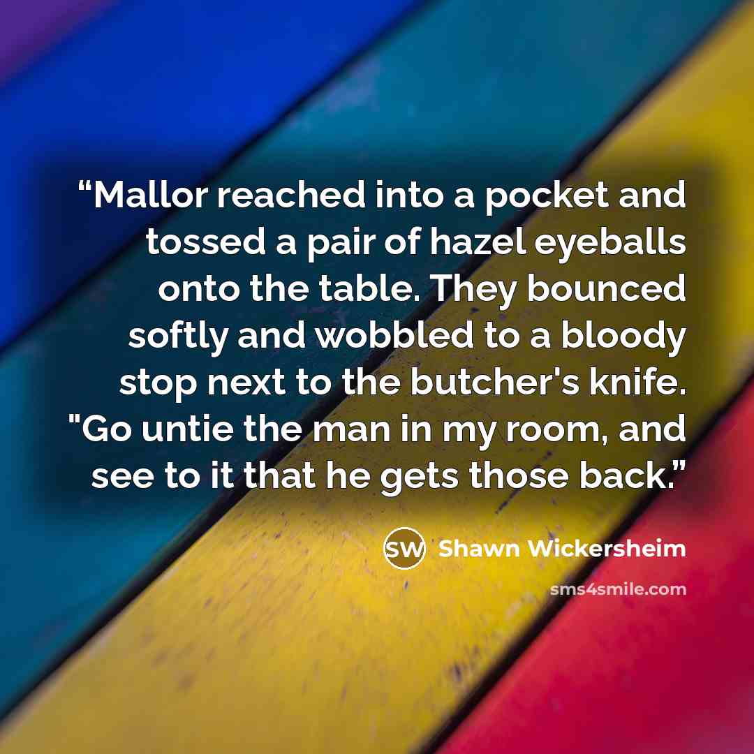 “Mallor reached into a pocket and tossed a pair of hazel eyeballs onto the table. They bounced softly and wobbled to a bloody stop next to the butcher's knife. "Go untie the man in my room, and see to it that he gets those back.” quote by Shawn Wickersheim