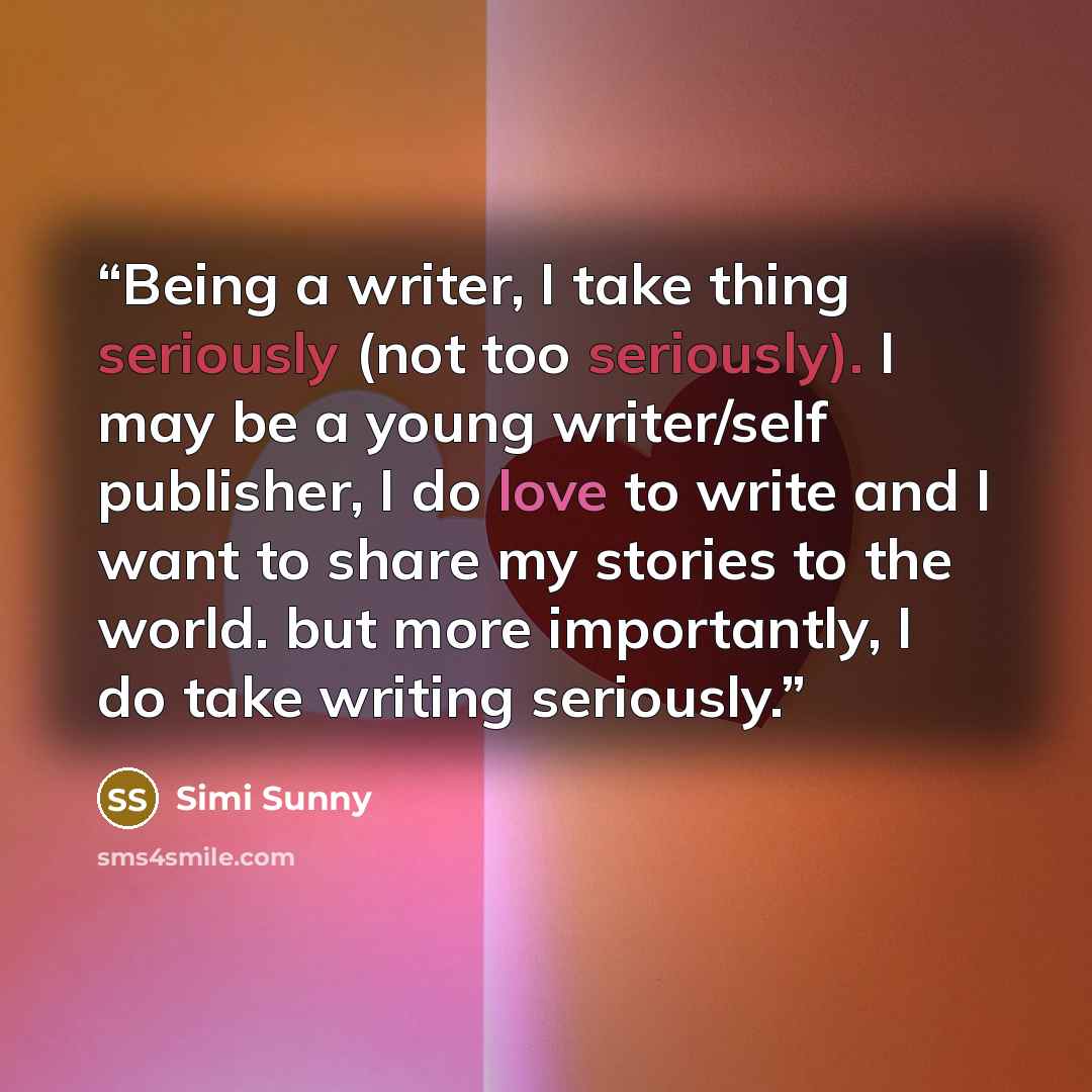 “Being a writer, I take thing seriously (not too seriously). I may be a young writer/self publisher, I do love to write and I want to share my stories to the world. but more importantly, I do take writing seriously.” quote by Simi Sunny