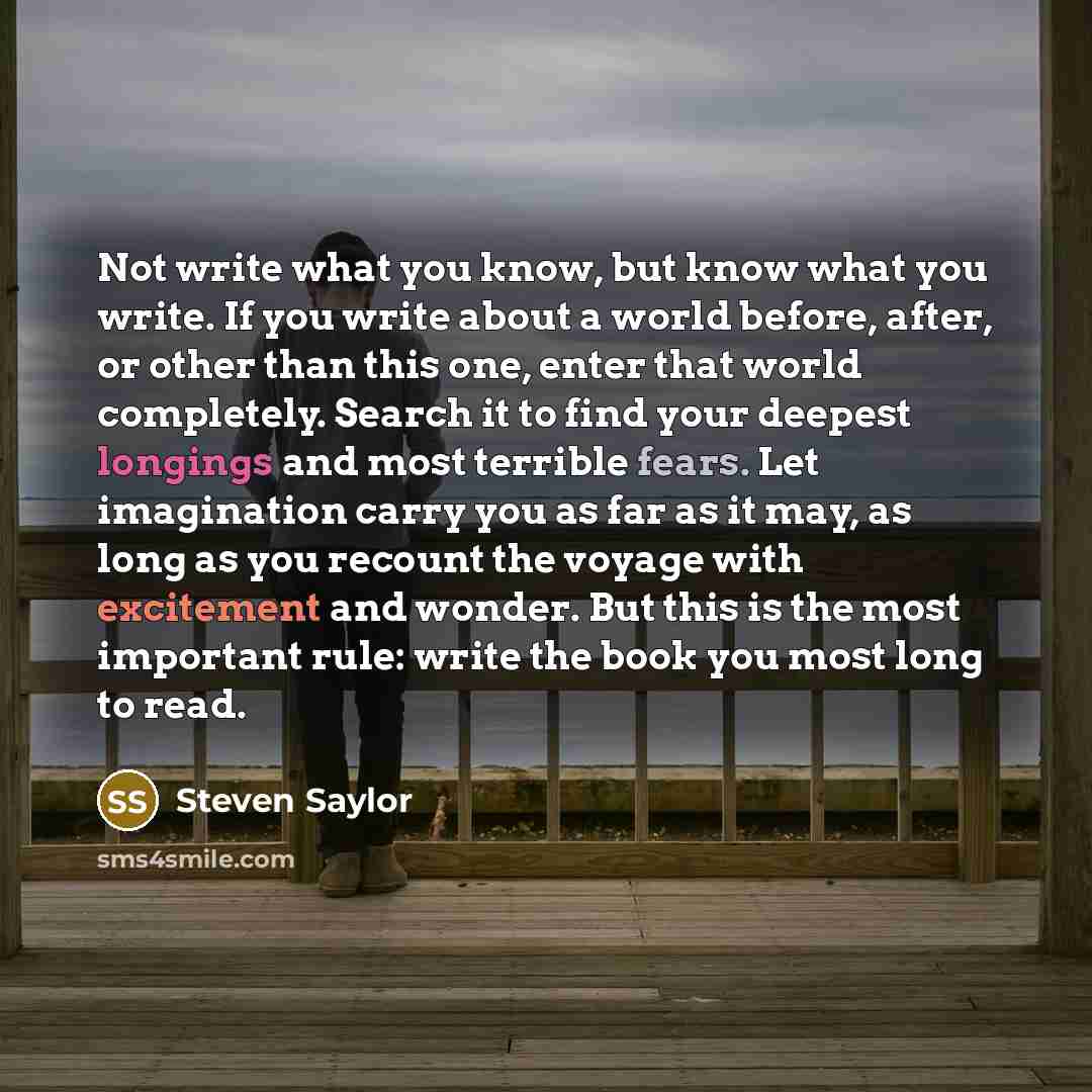 “Not write what you know, but know what you write. If you write about a world before, after, or other than this one, enter that world completely. Search it to find your deepest longings and most terrible fears. Let imagination carry you as far as it may, as long as you recount the voyage with…” quote by Steven Saylor