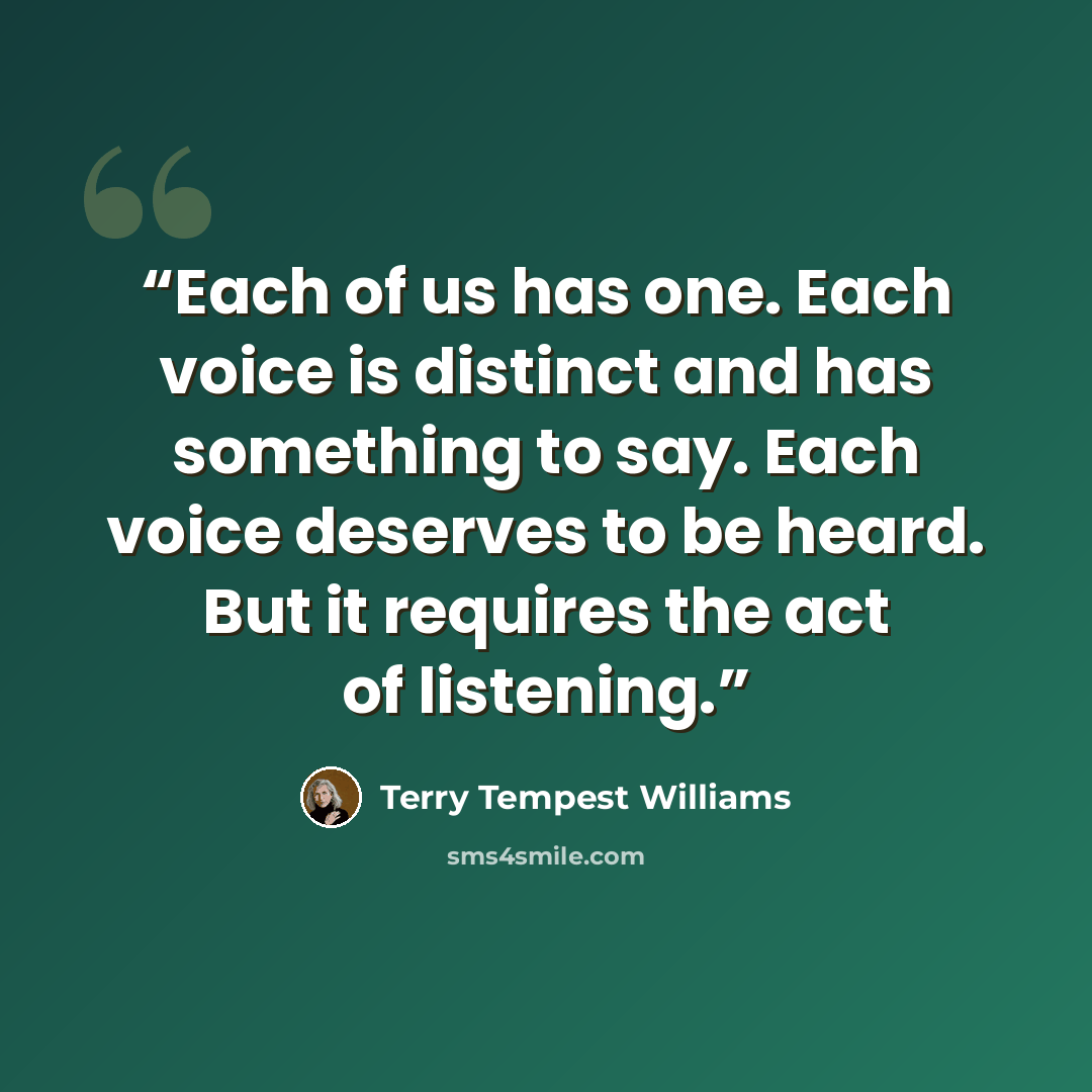 “Each of us has one. Each voice is distinct and has something to say. Each voice deserves to be heard. But it requires the act of listening.” quote by Terry Tempest Williams