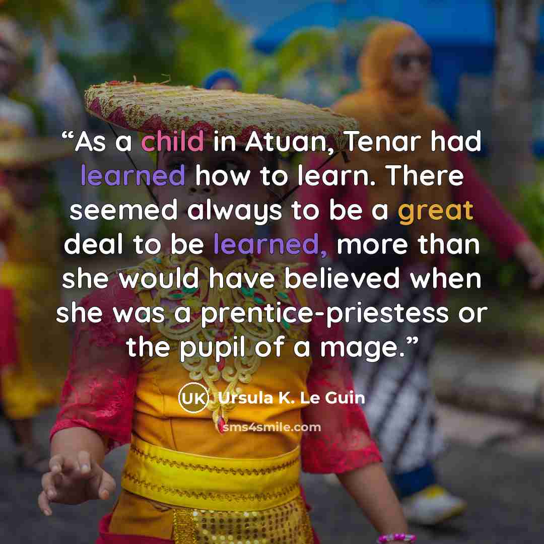 “As a child in Atuan, Tenar had learned how to learn. There seemed always to be a great deal to be learned, more than she would have believed when she was a prentice-priestess or the pupil of a mage.” quote by Ursula K. Le Guin