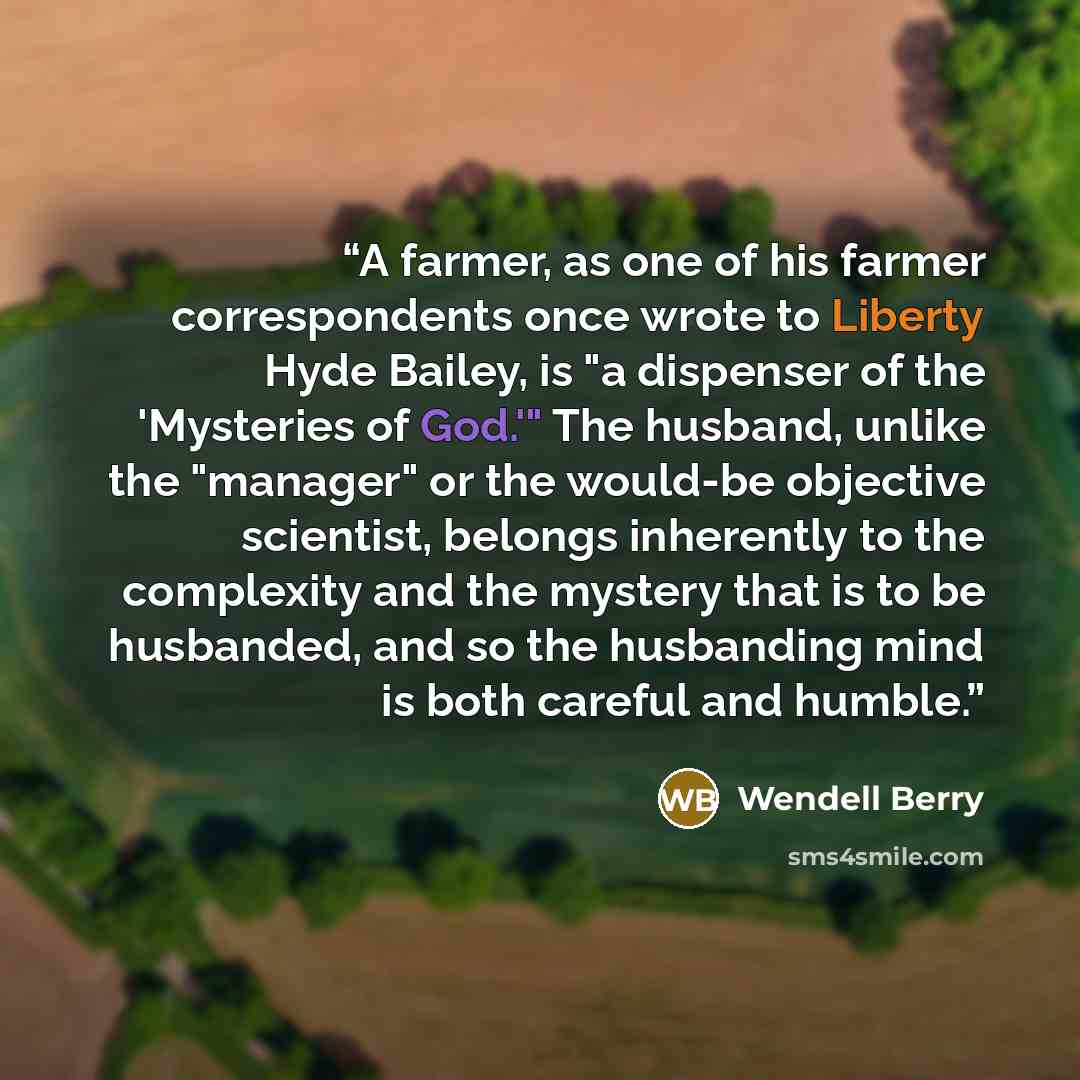 “A farmer, as one of his farmer correspondents once wrote to Liberty Hyde Bailey, is "a dispenser of the 'Mysteries of God.'" The husband, unlike the "manager" or the would-be objective scientist, belongs inherently to the complexity and the mystery that is to be husbanded, and so the husbanding…” quote by Wendell Berry