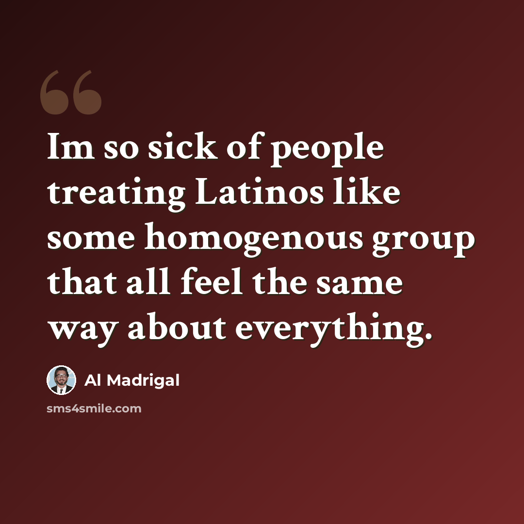 “Im so sick of people treating Latinos like some homogenous group that all feel the same way about everything.” quote by Al Madrigal