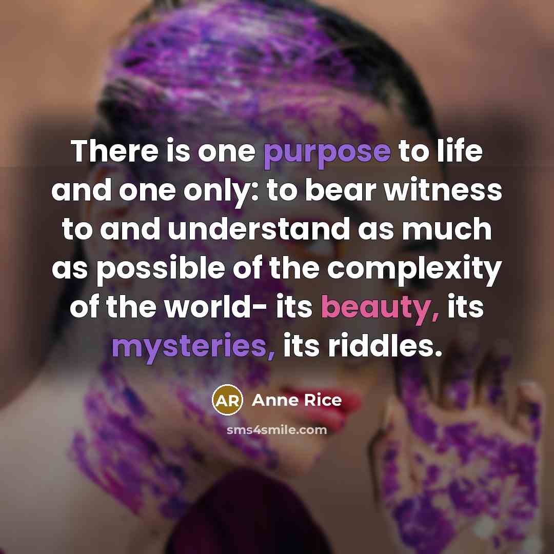 “There is one purpose to life and one only: to bear witness to and understand as much as possible of the complexity of the world- its beauty, its mysteries, its riddles.” quote by Anne Rice