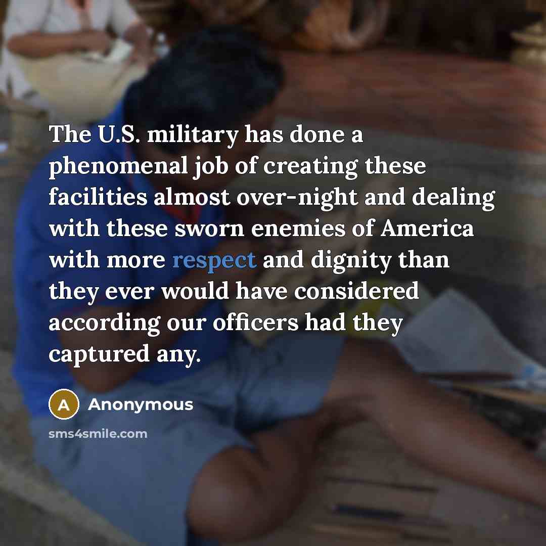 “The U.S. military has done a phenomenal job of creating these facilities almost over-night and dealing with these sworn enemies of America with more respect and dignity than they ever would have considered according our officers had they captured any.” quote by Anonymous