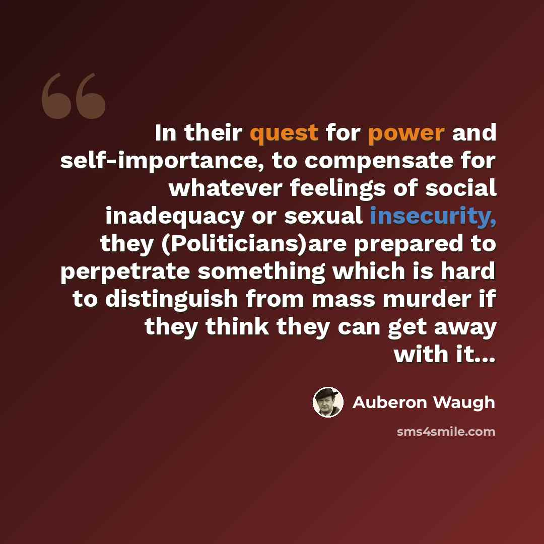 “In their quest for power and self-importance, to compensate for whatever feelings of social inadequacy or sexual insecurity, they (Politicians)are prepared to perpetrate something which is hard to distinguish from mass murder if they think they can get away with it...” quote by Auberon Waugh