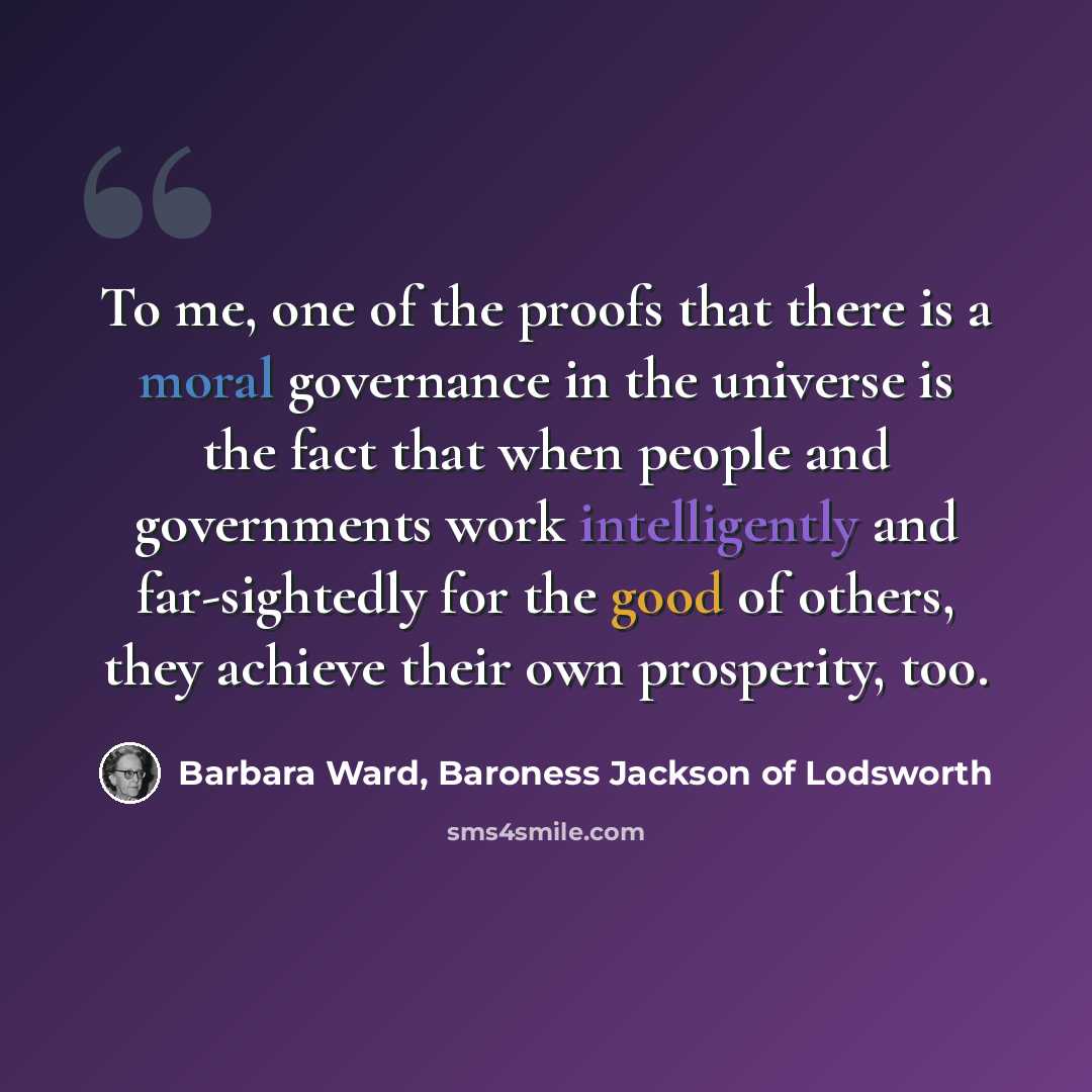 “To me, one of the proofs that there is a moral governance in the universe is the fact that when people and governments work intelligently and far-sightedly for the good of others, they achieve their own prosperity, too.” quote by Barbara Ward, Baroness Jackson of Lodsworth
