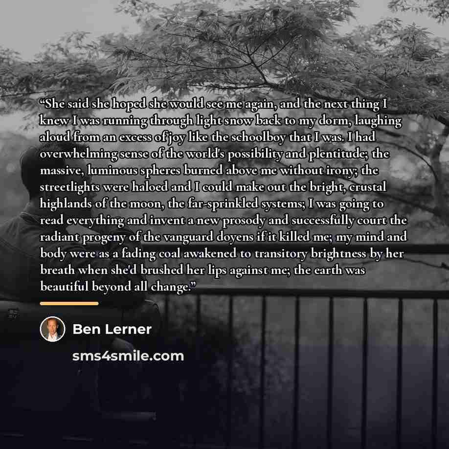 “She said she hoped she would see me again, and the next thing I knew I was running through light snow back to my dorm, laughing aloud from an excess of joy like the schoolboy that I was. I had overwhelming sense of the world's possibility and plentitude; the massive, luminous spheres burned above…” quote by Ben Lerner