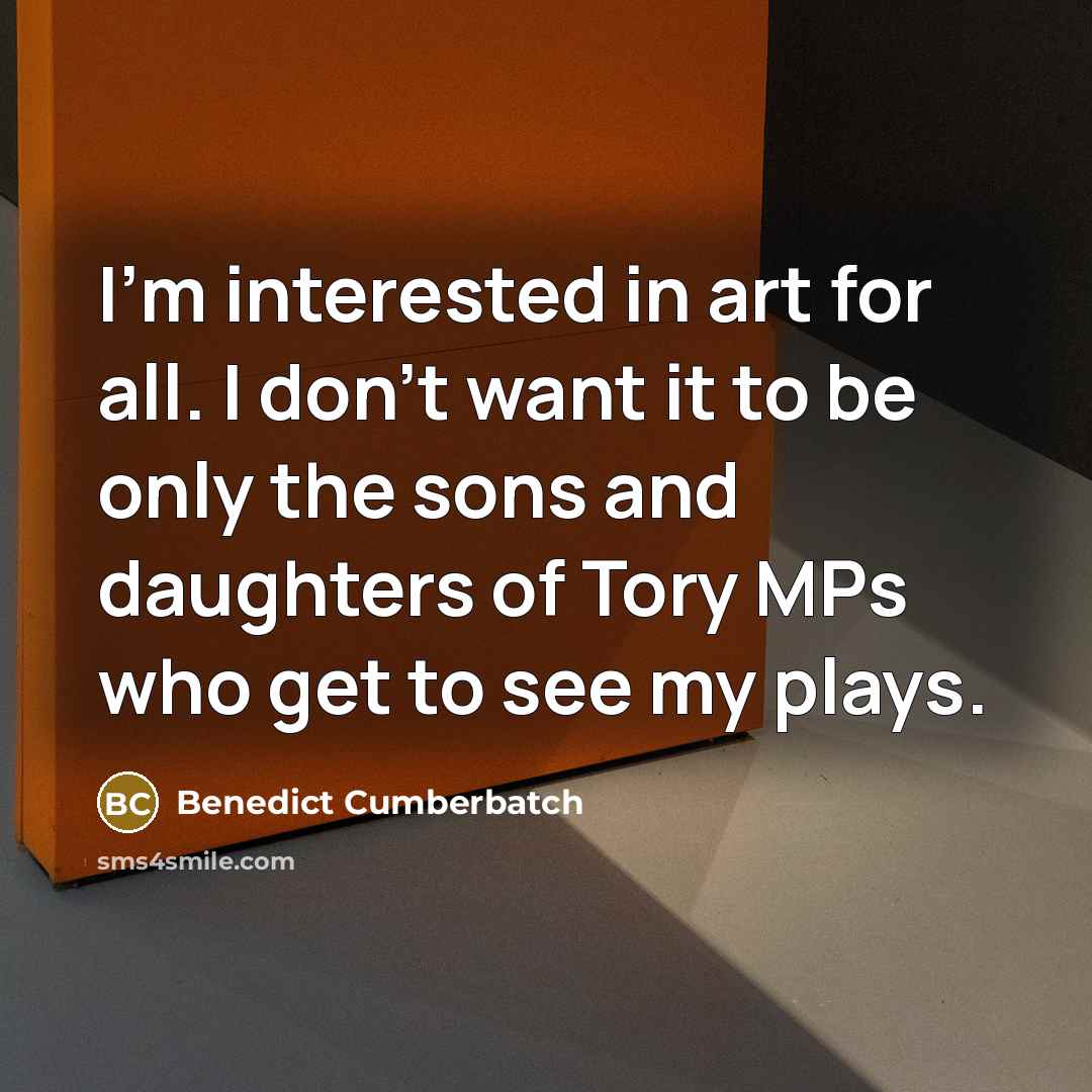“I'm interested in art for all. I don't want it to be only the sons and daughters of Tory MPs who get to see my plays.” quote by Benedict Cumberbatch