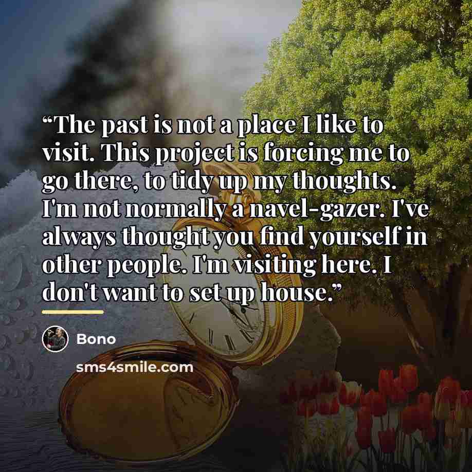 “The past is not a place I like to visit. This project is forcing me to go there, to tidy up my thoughts. I'm not normally a navel-gazer. I've always thought you find yourself in other people. I'm visiting here. I don't want to set up house.” quote by Bono