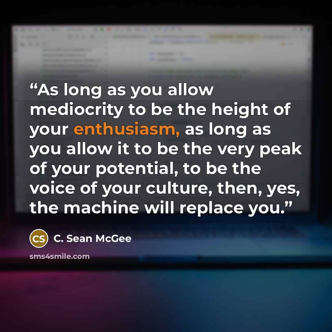 “As long as you allow mediocrity to be the height of your enthusiasm, as long as you allow it to be the very peak of your potential, to be the voice of your culture, then, yes, the machine will replace you.” quote by C. Sean McGee