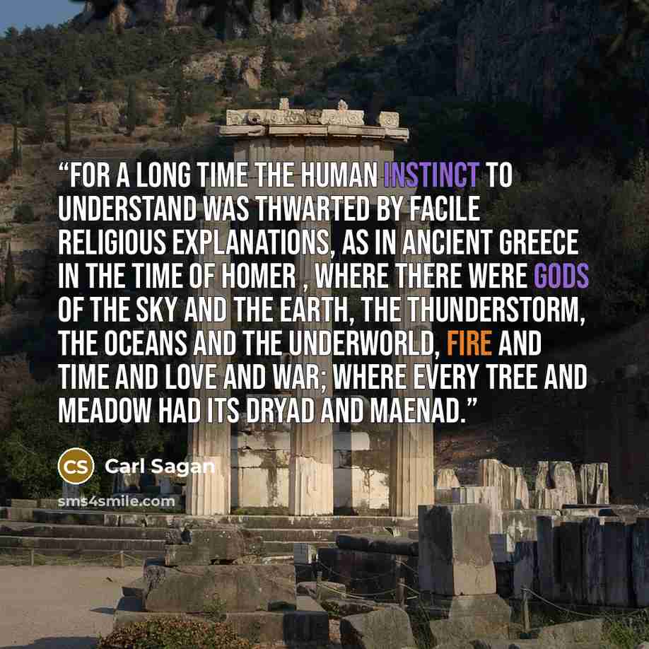 “For a long time the human instinct to understand was thwarted by facile religious explanations, as in ancient Greece in the time of Homer , where there were gods of the sky and the Earth, the thunderstorm, the oceans and the underworld, fire and time and love and war; where every tree and meadow…” quote by Carl Sagan