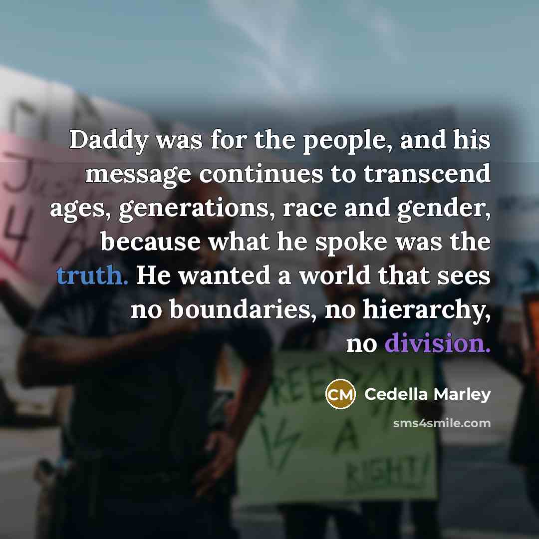 “Daddy was for the people, and his message continues to transcend ages, generations, race and gender, because what he spoke was the truth. He wanted a world that sees no boundaries, no hierarchy, no division.” quote by Cedella Marley