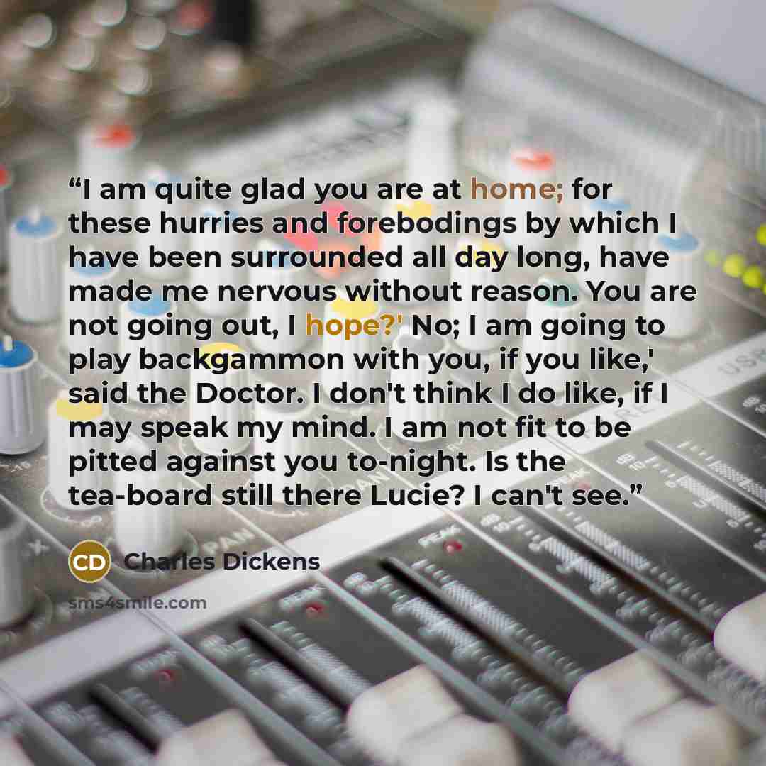 “I am quite glad you are at home; for these hurries and forebodings by which I have been surrounded all day long, have made me nervous without reason. You are not going out, I hope?' No; I am going to play backgammon with you, if you like,' said the Doctor. I don't think I do like, if I may speak…” quote by Charles Dickens
