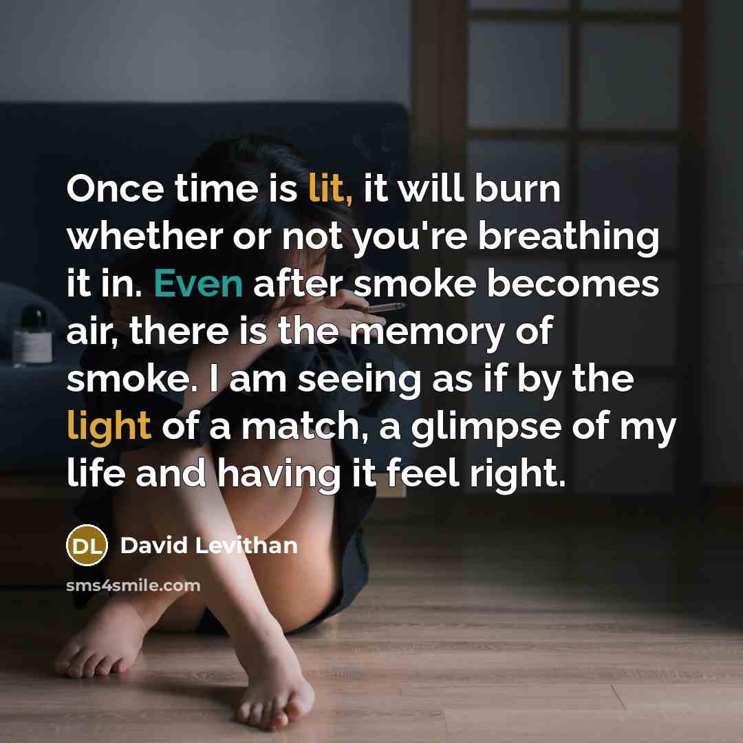 “Once time is lit, it will burn whether or not you're breathing it in. Even after smoke becomes air, there is the memory of smoke. I am seeing as if by the light of a match, a glimpse of my life and having it feel right.” quote by David Levithan