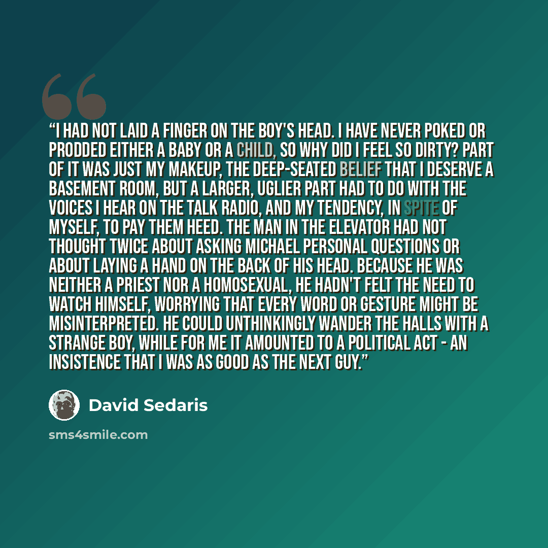 “I had not laid a finger on the boy's head. I have never poked or prodded either a baby or a child, so why did I feel so dirty? Part of it was just my makeup, the deep-seated belief that I deserve a basement room, but a larger, uglier part had to do with the voices I hear on the talk radio, and my…” quote by David Sedaris