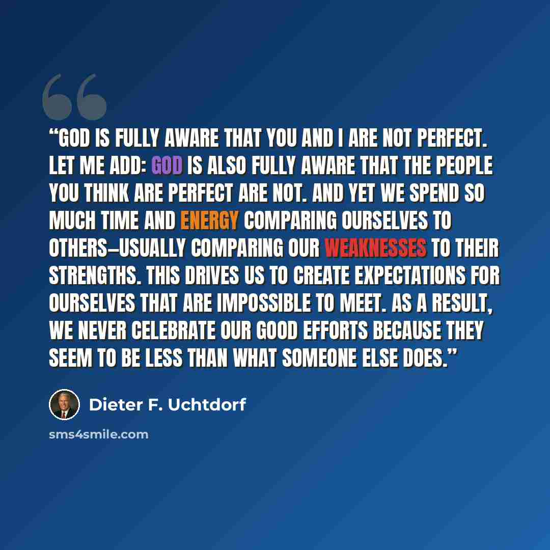 “God is fully aware that you and I are not perfect. Let me add: God is also fully aware that the people you think are perfect are not. And yet we spend so much time and energy comparing ourselves to others—usually comparing our weaknesses to their strengths. This drives us to create expectations…” quote by Dieter F. Uchtdorf