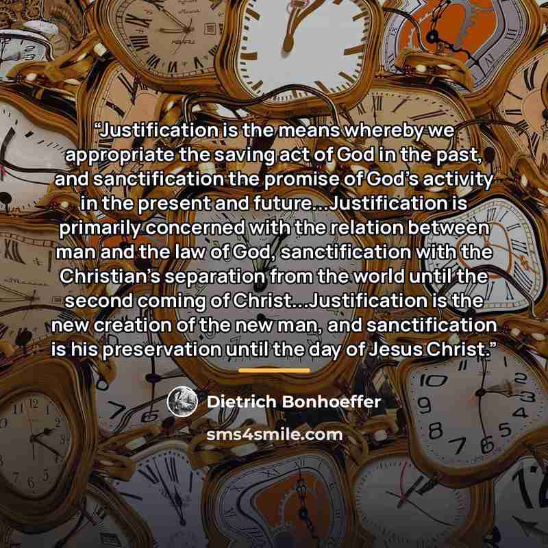 “Justification is the means whereby we appropriate the saving act of God in the past, and sanctification the promise of God's activity in the present and future...Justification is primarily concerned with the relation between man and the law of God, sanctification with the Christian's separation…” quote by Dietrich Bonhoeffer