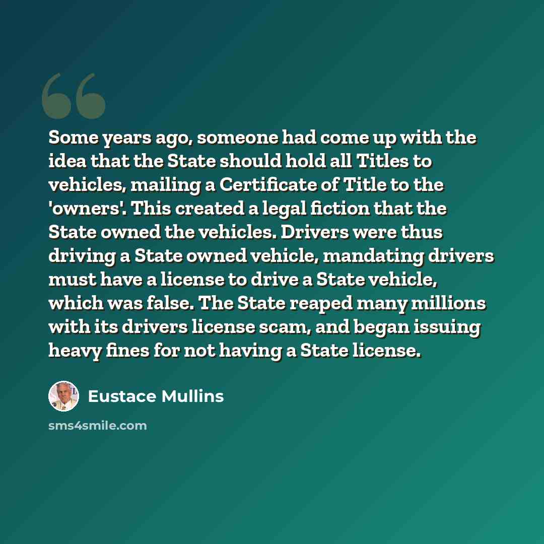 “Some years ago, someone had come up with the idea that the State should hold all Titles to vehicles, mailing a Certificate of Title to the 'owners'. This created a legal fiction that the State owned the vehicles. Drivers were thus driving a State owned vehicle, mandating drivers must have a…” quote by Eustace Mullins